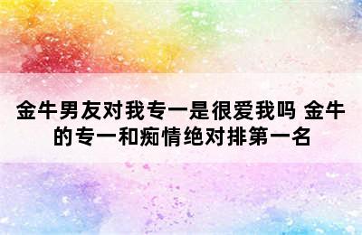 金牛男友对我专一是很爱我吗 金牛的专一和痴情绝对排第一名